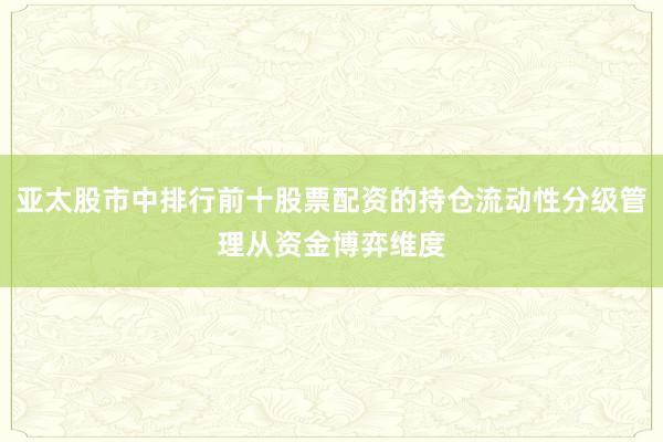 亚太股市中排行前十股票配资的持仓流动性分级管理从资金博弈维度