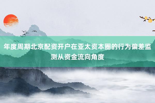 年度周期北京配资开户在亚太资本圈的行为偏差监测从资金流向角度