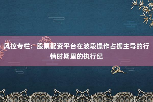 风控专栏：股票配资平台在波段操作占据主导的行情时期里的执行纪