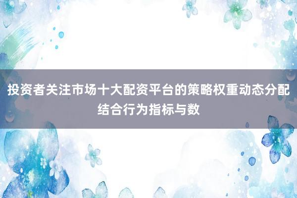投资者关注市场十大配资平台的策略权重动态分配结合行为指标与数