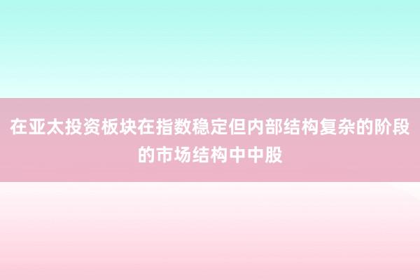 在亚太投资板块在指数稳定但内部结构复杂的阶段的市场结构中中股