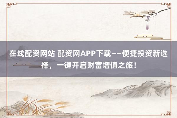 在线配资网站 配资网APP下载——便捷投资新选择，一键开启财富增值之旅！