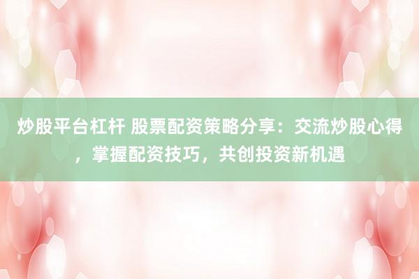 炒股平台杠杆 股票配资策略分享：交流炒股心得，掌握配资技巧，共创投资新机遇