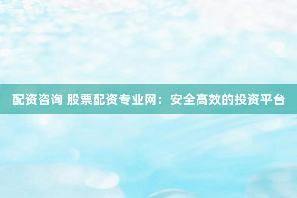 配资咨询 股票配资专业网：安全高效的投资平台