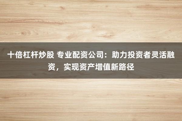 十倍杠杆炒股 专业配资公司:助力投资者灵活融资,实现资产增值新路径