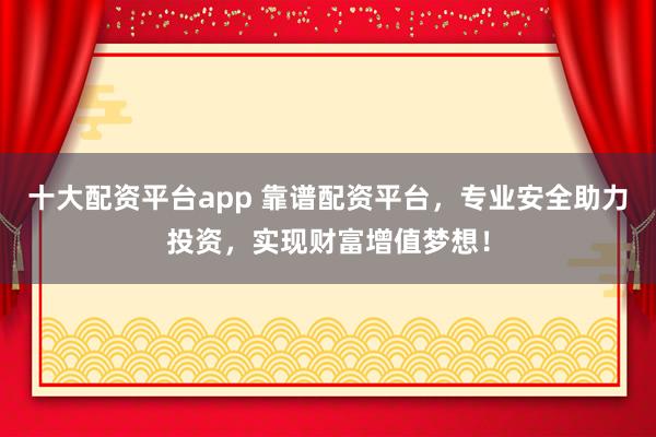十大配资平台app 靠谱配资平台,专业安全助力投资,实现财富增值梦想!