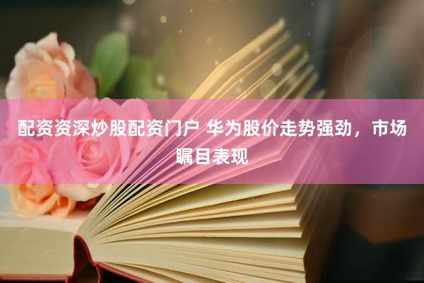 配资资深炒股配资门户 华为股价走势强劲，市场瞩目表现