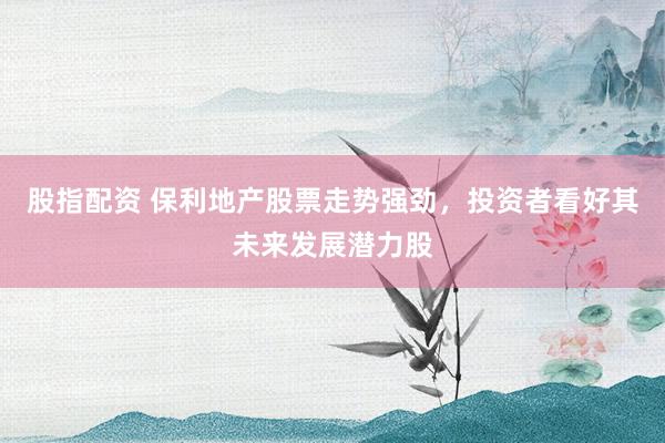 股指配资 保利地产股票走势强劲，投资者看好其未来发展潜力股