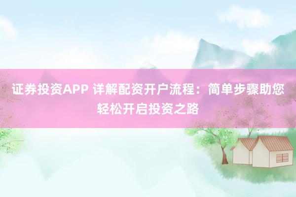 证券投资APP 详解配资开户流程：简单步骤助您轻松开启投资之路