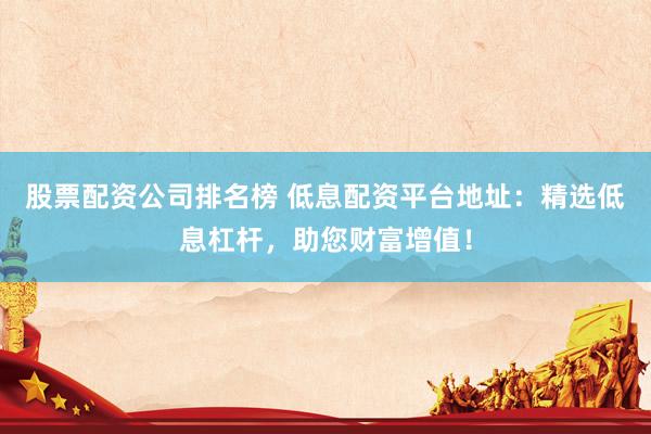 股票配资公司排名榜 低息配资平台地址：精选低息杠杆，助您财富增值！