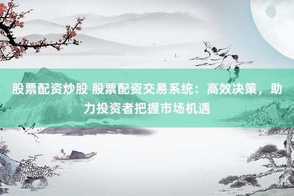 股票配资炒股 股票配资交易系统：高效决策，助力投资者把握市场机遇