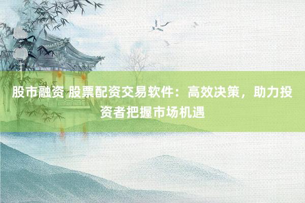 股市融资 股票配资交易软件：高效决策，助力投资者把握市场机遇