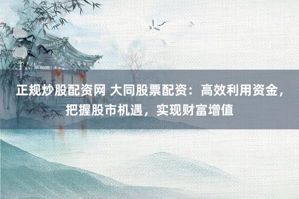 正规炒股配资网 大同股票配资：高效利用资金，把握股市机遇，实现财富增值