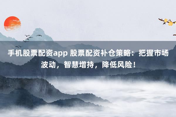 手机股票配资app 股票配资补仓策略：把握市场波动，智慧增持，降低风险！