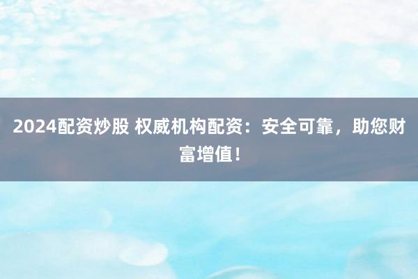 2024配资炒股 权威机构配资：安全可靠，助您财富增值！