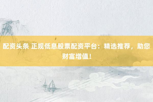 配资头条 正规低息股票配资平台:精选推荐,助您财富增值!