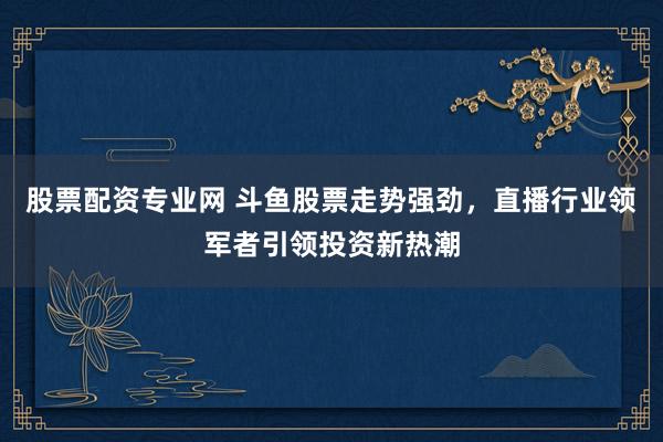 股票配资专业网 斗鱼股票走势强劲，直播行业领军者引领投资新热潮