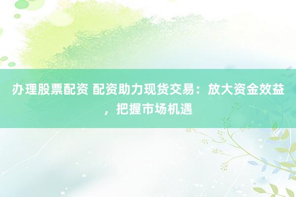 办理股票配资 配资助力现货交易:放大资金效益,把握市场机遇