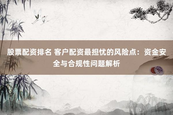 股票配资排名 客户配资最担忧的风险点：资金安全与合规性问题解析