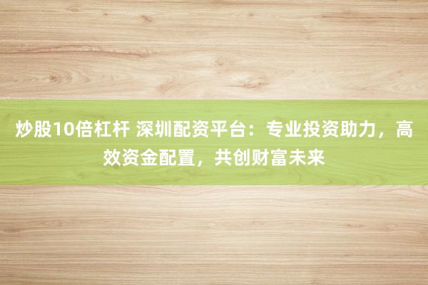 炒股10倍杠杆 深圳配资平台：专业投资助力，高效资金配置，共创财富未来