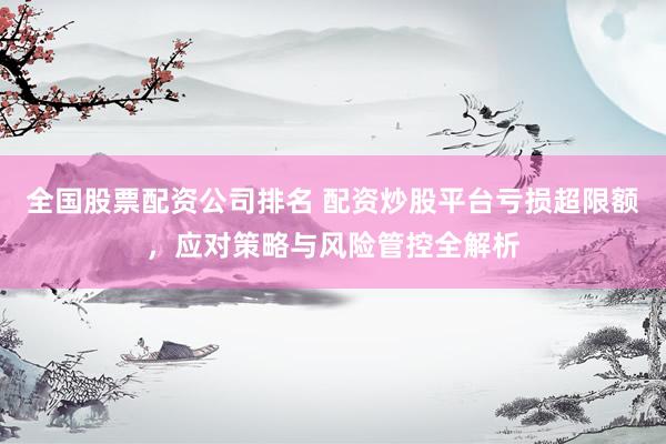 全国股票配资公司排名 配资炒股平台亏损超限额,应对策略与风险管控全解析