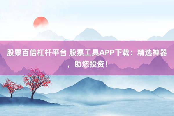 股票百倍杠杆平台 股票工具APP下载：精选神器，助您投资！