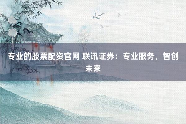 专业的股票配资官网 联讯证券:专业服务,智创未来