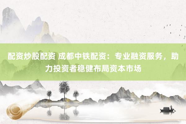 配资炒股配资 成都中铁配资：专业融资服务，助力投资者稳健布局资本市场