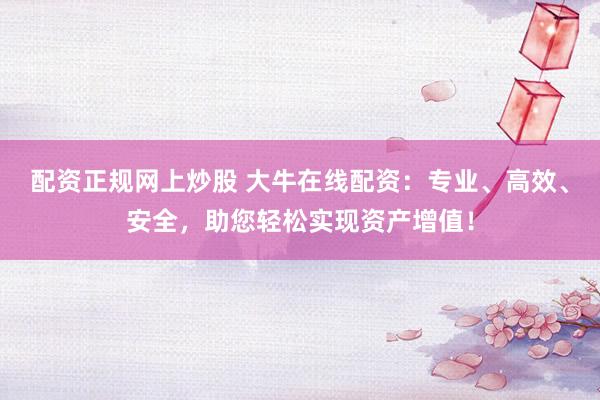 配资正规网上炒股 大牛在线配资：专业、高效、安全，助您轻松实现资产增值！