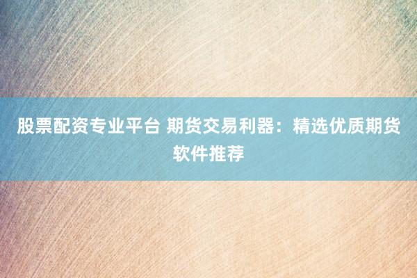股票配资专业平台 期货交易利器：精选优质期货软件推荐