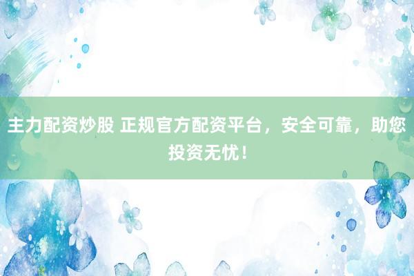 主力配资炒股 正规官方配资平台，安全可靠，助您投资无忧！