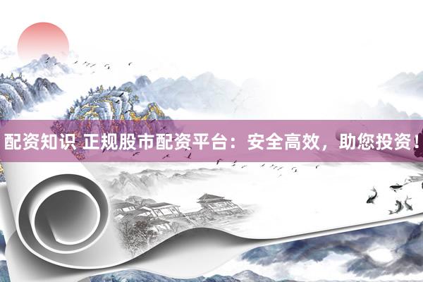 配资知识 正规股市配资平台：安全高效，助您投资！