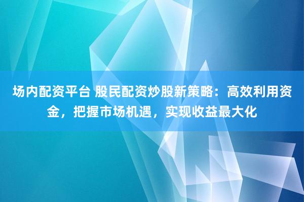 场内配资平台 股民配资炒股新策略：高效利用资金，把握市场机遇，实现收益最大化