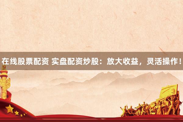 在线股票配资 实盘配资炒股：放大收益，灵活操作！