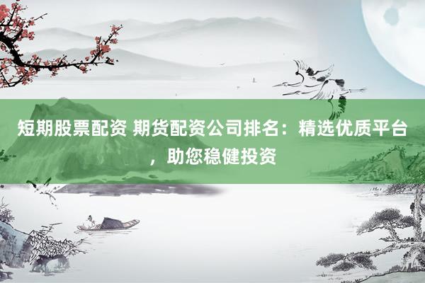 短期股票配资 期货配资公司排名：精选优质平台，助您稳健投资