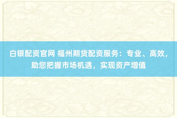 白银配资官网 福州期货配资服务：专业、高效，助您把握市场机遇，实现资产增值