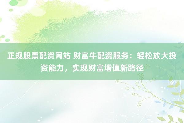 正规股票配资网站 财富牛配资服务:轻松放大投资能力,实现财富增值新路径