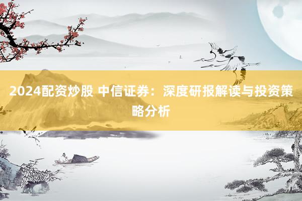2024配资炒股 中信证券：深度研报解读与投资策略分析