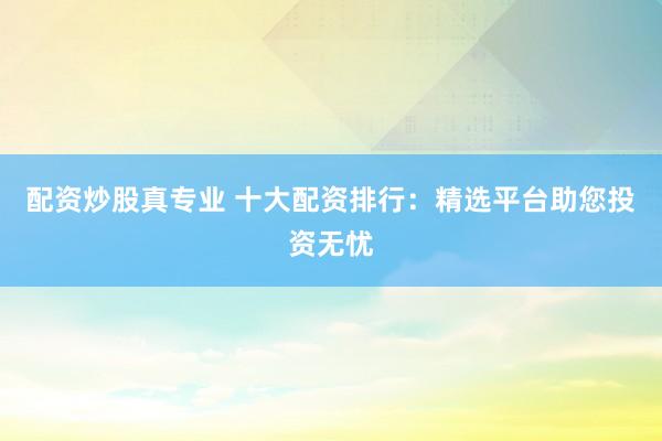 配资炒股真专业 十大配资排行：精选平台助您投资无忧