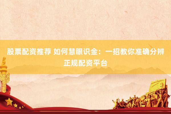 股票配资推荐 如何慧眼识金：一招教你准确分辨正规配资平台