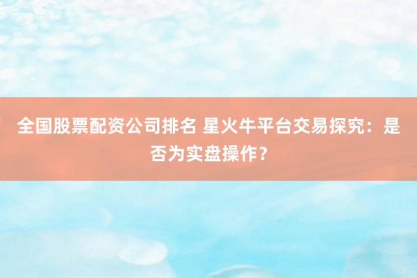 全国股票配资公司排名 星火牛平台交易探究：是否为实盘操作？