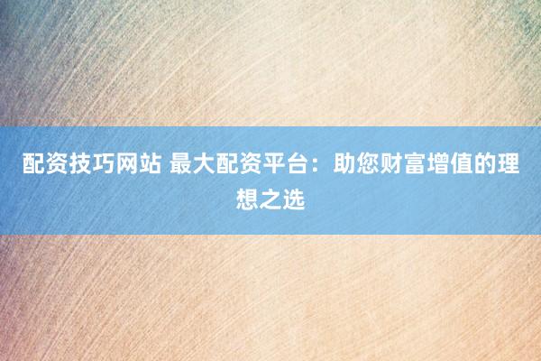 配资技巧网站 最大配资平台：助您财富增值的理想之选