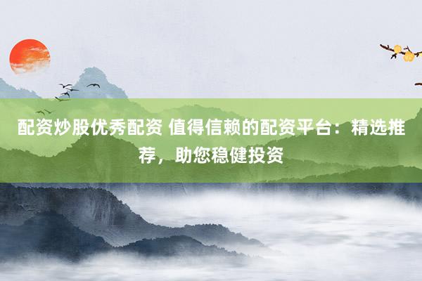 配资炒股优秀配资 值得信赖的配资平台:精选推荐,助您稳健投资