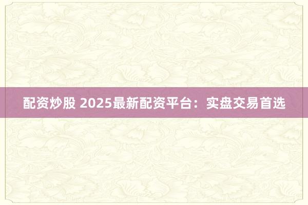 配资炒股 2025最新配资平台：实盘交易首选