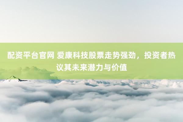 配资平台官网 爱康科技股票走势强劲，投资者热议其未来潜力与价值