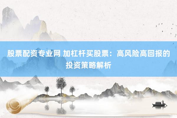 股票配资专业网 加杠杆买股票：高风险高回报的投资策略解析