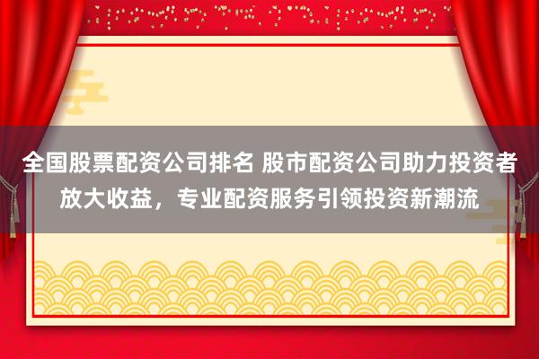 全国股票配资公司排名 股市配资公司助力投资者放大收益，专业配资服务引领投资新潮流