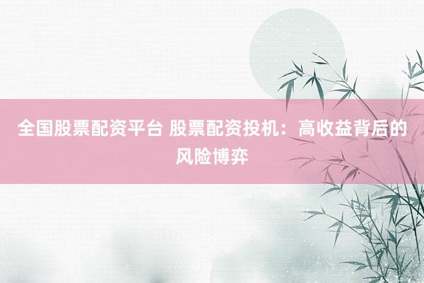 全国股票配资平台 股票配资投机：高收益背后的风险博弈