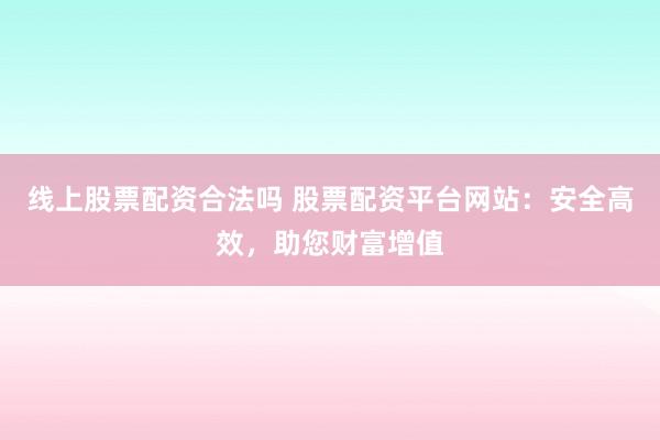 线上股票配资合法吗 股票配资平台网站：安全高效，助您财富增值