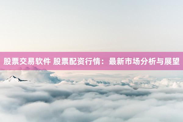 股票交易软件 股票配资行情：最新市场分析与展望